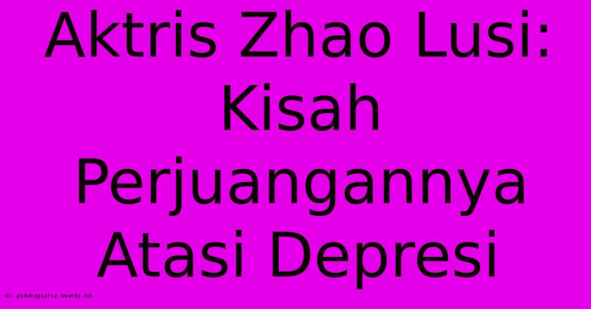 Aktris Zhao Lusi: Kisah Perjuangannya Atasi Depresi