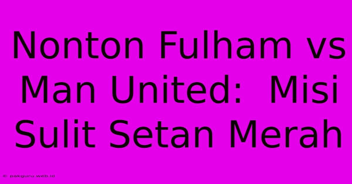 Nonton Fulham Vs Man United:  Misi Sulit Setan Merah