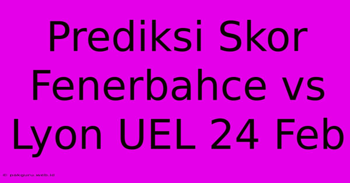 Prediksi Skor Fenerbahce Vs Lyon UEL 24 Feb