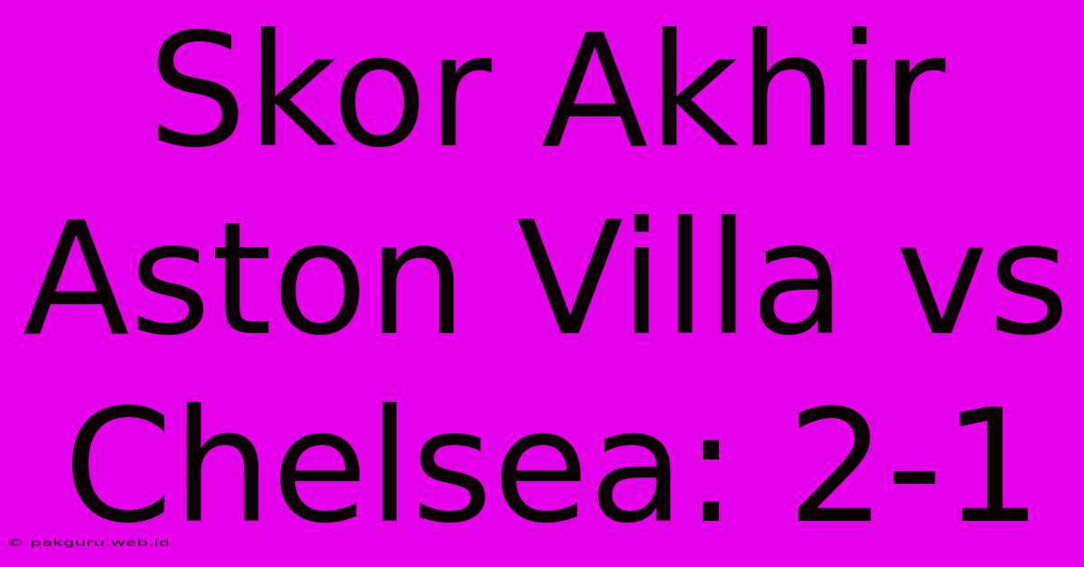 Skor Akhir Aston Villa Vs Chelsea: 2-1