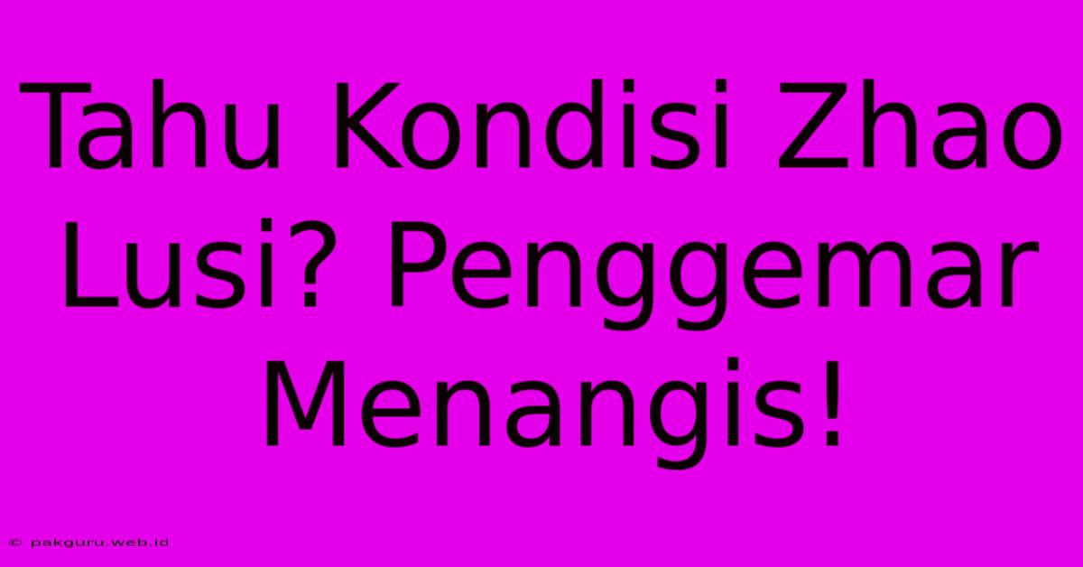 Tahu Kondisi Zhao Lusi? Penggemar Menangis!